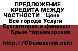 ПРЕДЛОЖЕНИЕ КРЕДИТА МЕЖДУ ЧАСТНОСТИ › Цена ­ 0 - Все города Услуги » Бухгалтерия и финансы   . Крым,Черноморское